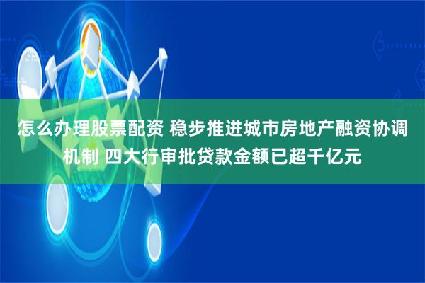 怎么办理股票配资 稳步推进城市房地产融资协调机制 四大行审批贷款金额已超千亿元