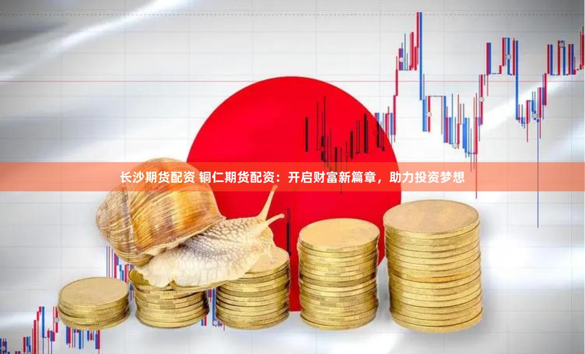 长沙期货配资 铜仁期货配资：开启财富新篇章，助力投资梦想