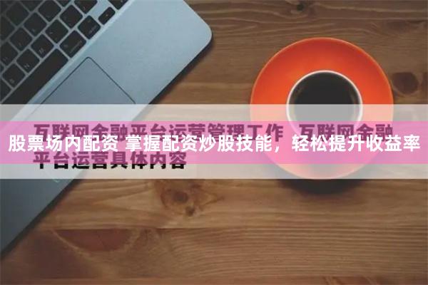 股票场内配资 掌握配资炒股技能，轻松提升收益率