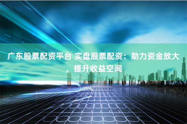 广东股票配资平台 实盘股票配资：助力资金放大，提升收益空间