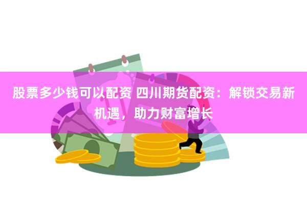 股票多少钱可以配资 四川期货配资：解锁交易新机遇，助力财富增长