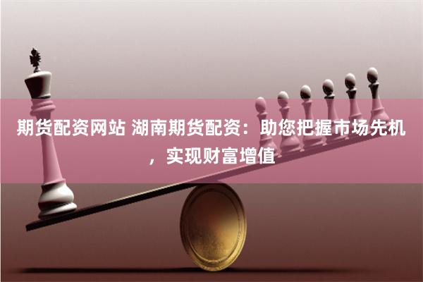 期货配资网站 湖南期货配资：助您把握市场先机，实现财富增值