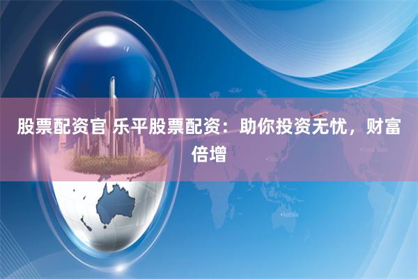 股票配资官 乐平股票配资：助你投资无忧，财富倍增