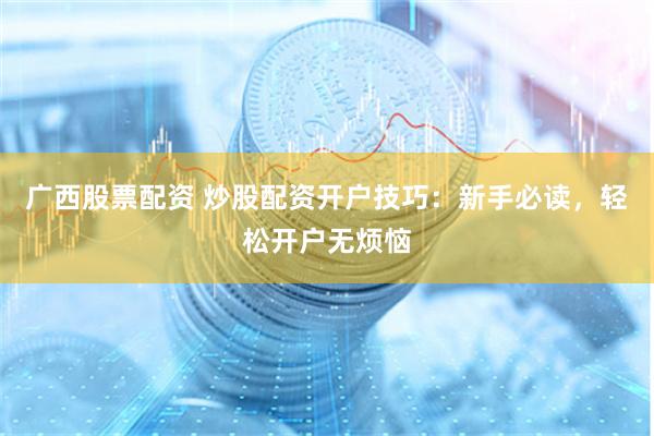 广西股票配资 炒股配资开户技巧：新手必读，轻松开户无烦恼