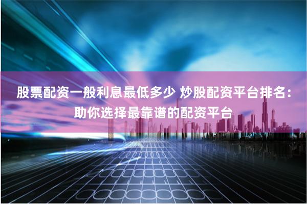 股票配资一般利息最低多少 炒股配资平台排名：助你选择最靠谱的配资平台