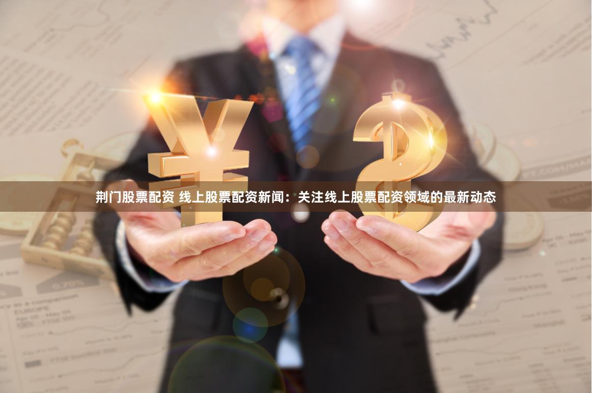 荆门股票配资 线上股票配资新闻：关注线上股票配资领域的最新动态