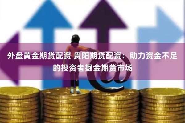 外盘黄金期货配资 贵阳期货配资：助力资金不足的投资者掘金期货市场