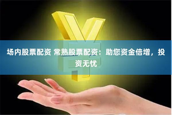 场内股票配资 常熟股票配资：助您资金倍增，投资无忧